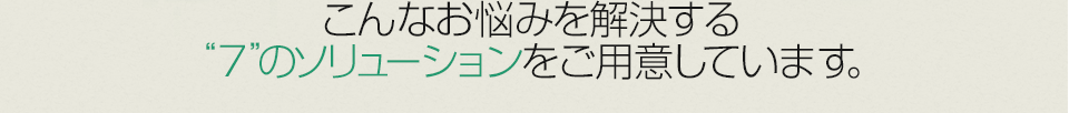 こんなお悩みを解決する“7”のソリューションをご用意しています。