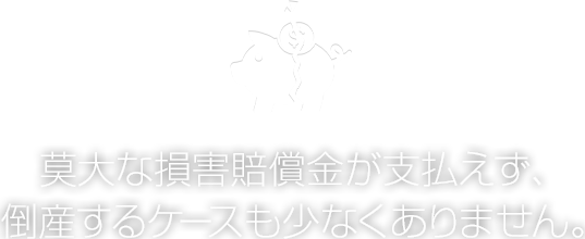 莫大な損害賠償金が支払えず、
倒産するケースも少なくありません。