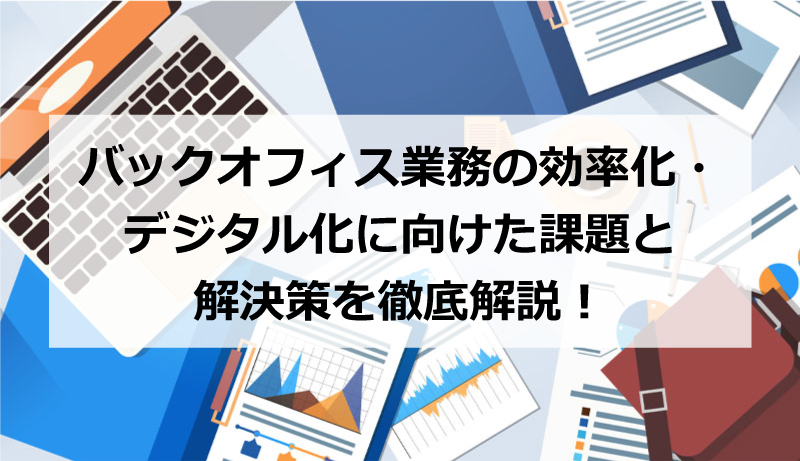 バックオフィス業務の効率化・デジタル化に向けた課題と解決策を徹底解説！