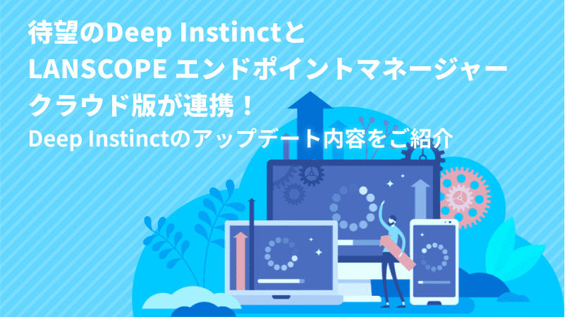 待望のDeep InstinctとLANSCOPE エンドポイントマネージャー クラウド版が連携！<br> Deep Instinctのアップデート内容をご紹介
