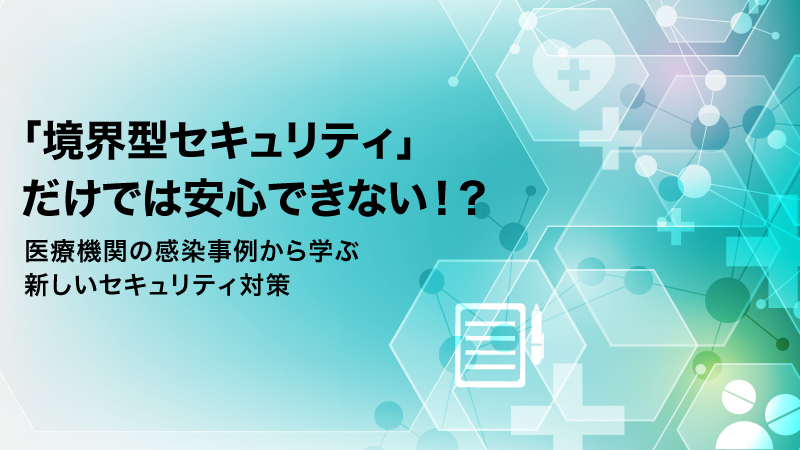 「境界型セキュリティ」だけでは安心できない！？   医療機関の感染事例から学ぶ、新しいセキュリティ対策