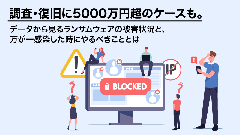 調査・復旧に5000万円超のケースも。データから見るランサムウェアの被害状況と、万が一感染した時にやるべきこととは