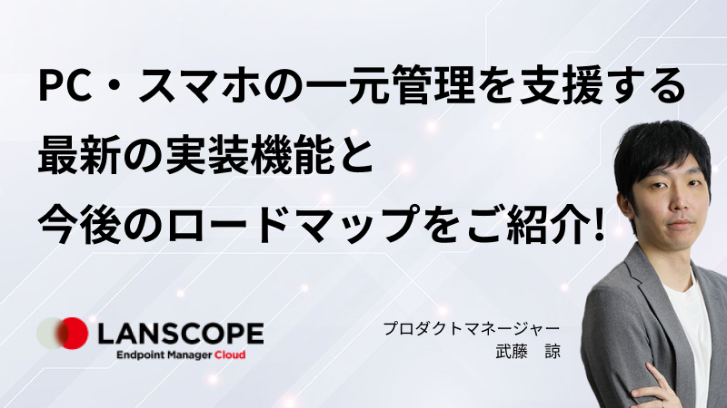 PC・スマホの一元管理を支援する “LANSCOPE エンドポイントマネージャー クラウド版” 最新の実装機能と今後のロードマップをご紹介！