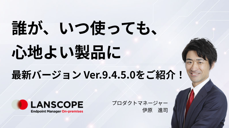 「誰が、いつ使っても、心地よい製品に」 “LANSCOPE エンドポイントマネージャー オンプレミス版” 最新バージョン Ver.9.4.5.0 をご紹介！