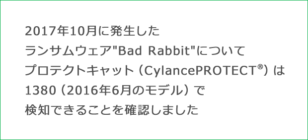 2017年10月に発生したランサムウェア″Bad Rabbit″について、プロテクトキャット（CylancePROTECT®）は、1380（2016年6月のモデル）で検知できることを確認しました