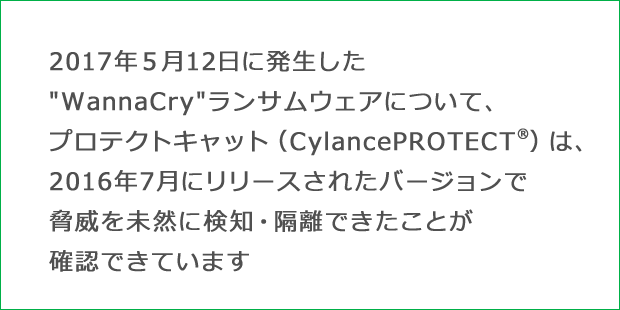 2017年５月に発生した″WannaCry″ランサムウェアについて、プロテクトキャット（CylancePROTECT®）は、2016年7月にリリースされたバージョンで脅威を未然に検知・隔離できたことが確認できています
