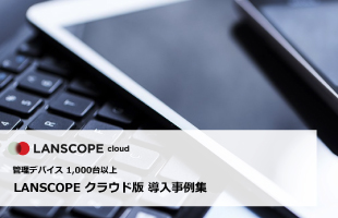 管理デバイス 1000台以上のLANSCOPE エンドポイントマネージャー クラウド版導入事例集