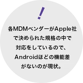 各MDMベンダーがApple社で決められた規格の中で対応をしているので、Androidほどの機能差がないのが現状。