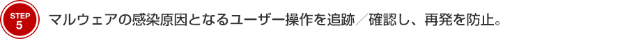 STEP5 マルウェアの流入原因となるユーザー操作を追跡／確認し、再発を防止。