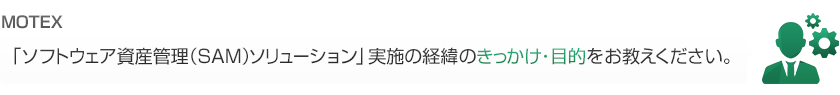 「ソフトウェア資産管理（SAM）ソリューション」実施の経緯のきっかけ・目的をお教えください。