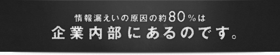 情報漏えいの原因の約80%は企業内部にあるのです。
