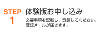 STEP1 無料体験版お申込み 必要事項を記載し、登録してください。確認メールが届きます。