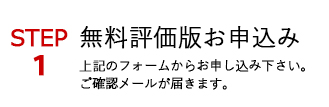 STEP1 無料評価版お申込み 上記のフォームからお申し込み下さい。ご確認メールが届きます。