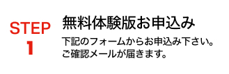 STEP1 無料体験版お申込み 下記のフォームからお申し込み下さい。ご確認メールが届きます。