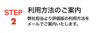 STEP2 利用方法のご案内 弊社担当より評価版の利用方法をメールでご案内いたします。