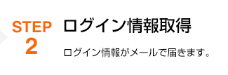 STEP2 ログイン情報取得 ログイン情報がメールで届きます。