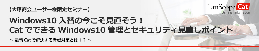 大塚商会ユーザー様限定！「Windows10入替の今こそ見直そう！CatでできるWindows10管理とセキュリティ見直しポイント」セミナー