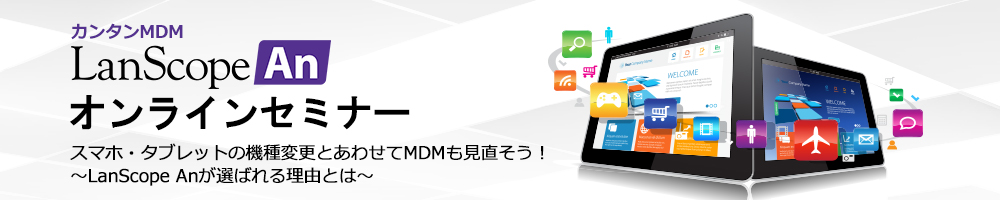 スマホ・タブレットの機種変更とあわせてMDMも見直そう！～ LanScope An が選ばれる理由とは ～