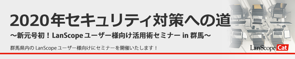 2020年セキュリティ対策への道 ～新元号初！LanScopeユーザー様向け活用術セミナー in 群馬～