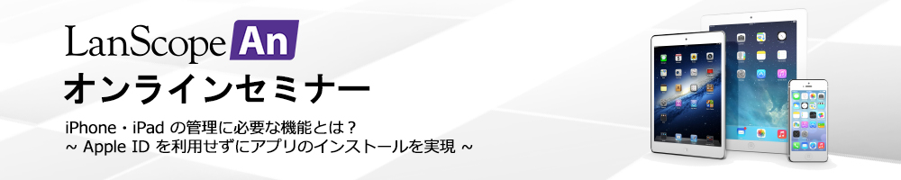 Anオンラインセミナー iPhone・iPad の管理に必要な機能とは？Apple ID を利用せずにアプリのインストールを実現