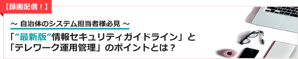 ～ 【録画配信！】 自治体のシステム担当者様必見 ～「“最新版”情報セキュリティガイドライン」と「テレワーク運用管理」のポイントとは？