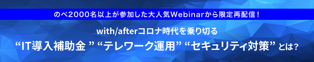 のべ2000名以上が参加した大人気Webinarから限定再配信！ with/afterコロナ時代を乗り切る「IT導入補助金」「テレワーク運用」「セキュリティ対策」とは？