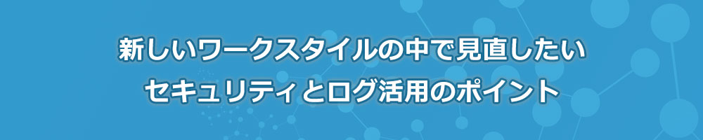 新しいワークスタイルの中で見直したいセキュリティとログ活用のポイント