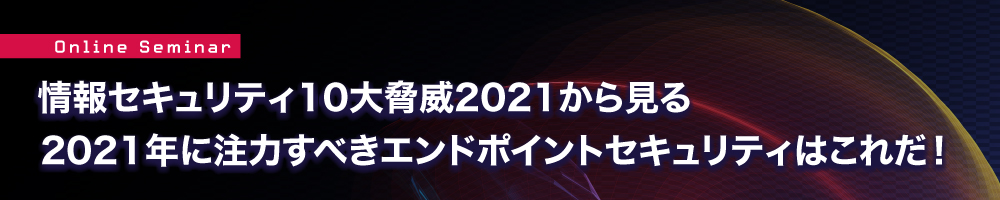 情報セキュリティ10大脅威2021から見る 2021年に注力すべきエンドポイントセキュ情報セキュリティ10大脅威2021から見る 2021年に注力すべきエンドポイントセキュリティはこれだ！リティはこれだ！